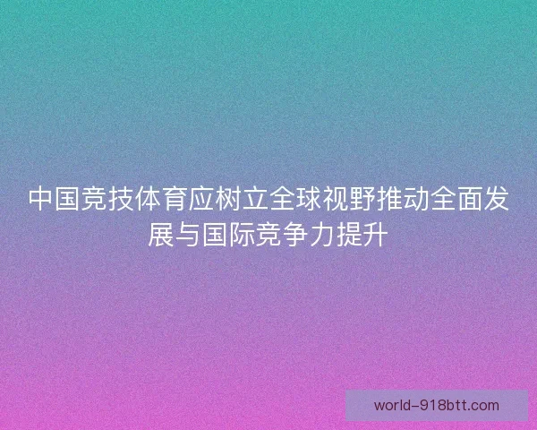 中国竞技体育应树立全球视野推动全面发展与国际竞争力提升 中国竞技体育应树立全球视野推动全面发展与国际竞争力提升