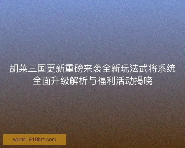 胡莱三国更新重磅来袭全新玩法武将系统全面升级解析与福利活动揭晓
