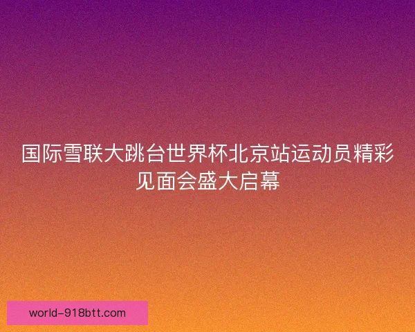 国际雪联大跳台世界杯北京站运动员精彩见面会盛大启幕