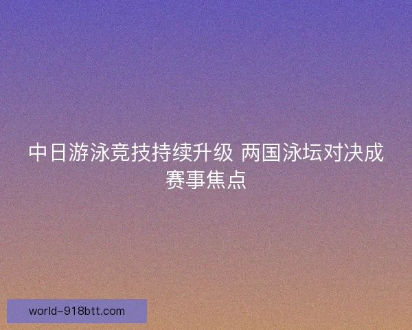 中日游泳竞技持续升级 两国泳坛对决成赛事焦点 中日游泳竞技持续升级 两国泳坛对决成赛事焦点