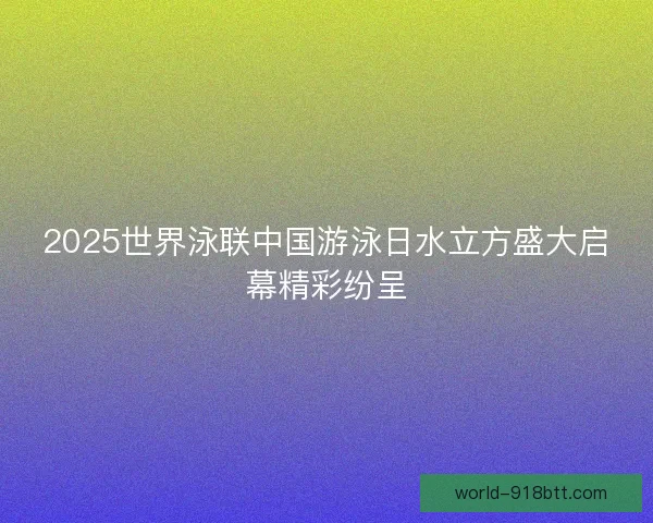 2025世界泳联中国游泳日水立方盛大启幕精彩纷呈 2025世界泳联中国游泳日水立方盛大启幕精彩纷呈