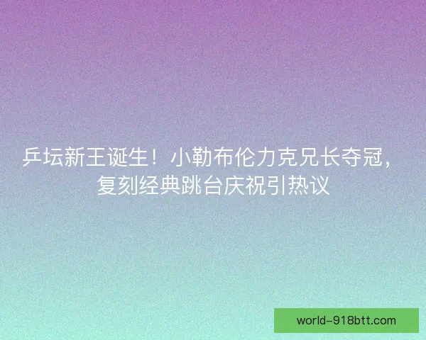 乒坛新王诞生！小勒布伦力克兄长夺冠，复刻经典跳台庆祝引热议